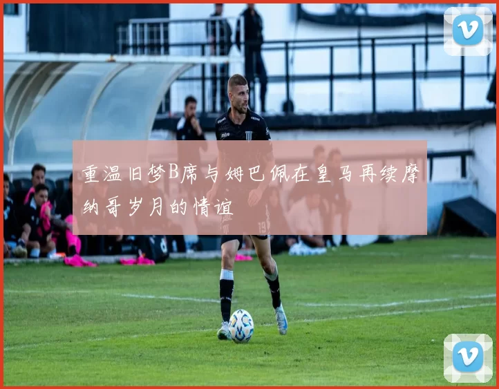 重温旧梦B席与姆巴佩在皇马再续摩纳哥岁月的情谊