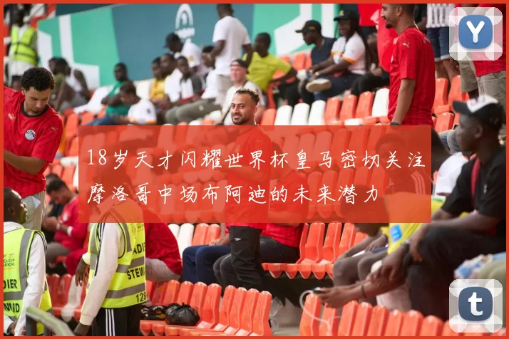 18岁天才闪耀世界杯皇马密切关注摩洛哥中场布阿迪的未来潜力