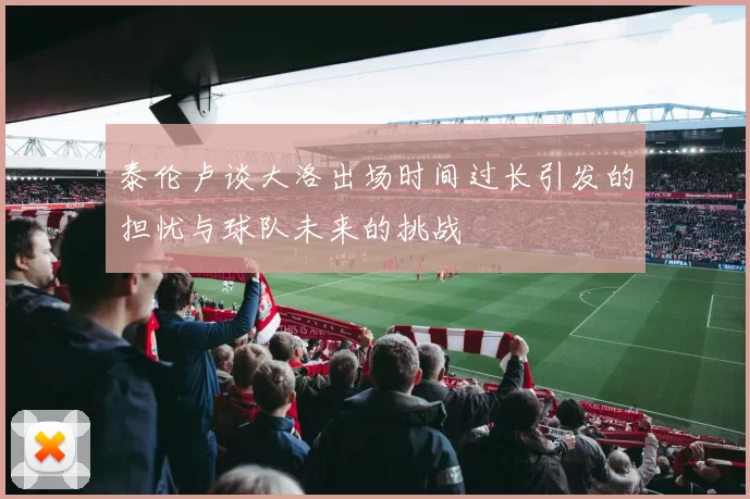 泰伦卢谈大洛出场时间过长引发的担忧与球队未来的挑战