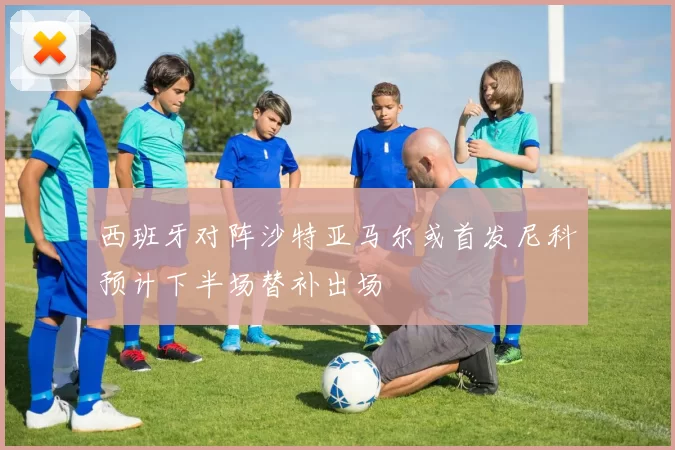 西班牙对阵沙特亚马尔或首发尼科预计下半场替补出场