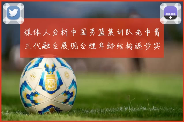 媒体人分析中国男篮集训队老中青三代融合展现合理年龄结构逐步实现换血