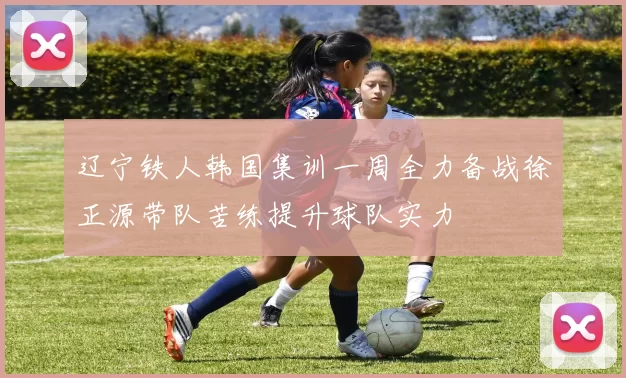 辽宁铁人韩国集训一周全力备战徐正源带队苦练提升球队实力