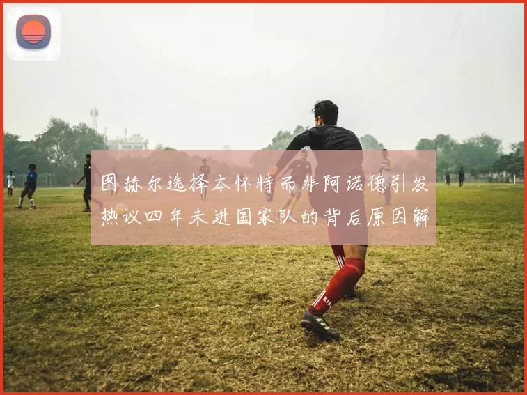 图赫尔选择本怀特而非阿诺德引发热议四年未进国家队的背后原因解析
