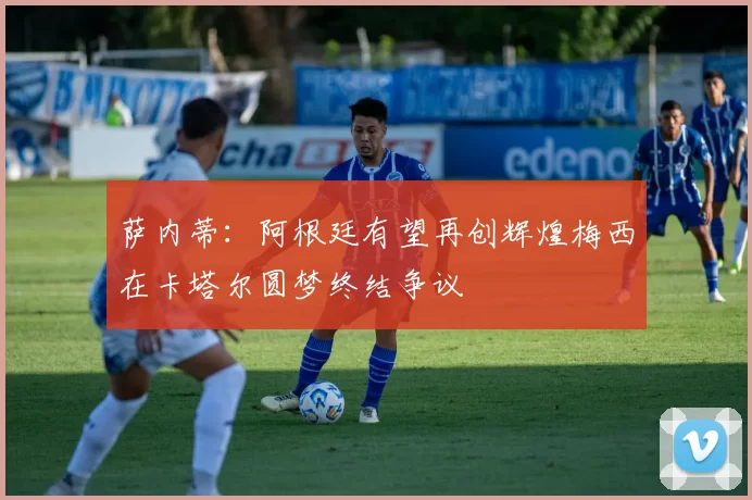 萨内蒂：阿根廷有望再创辉煌梅西在卡塔尔圆梦终结争议