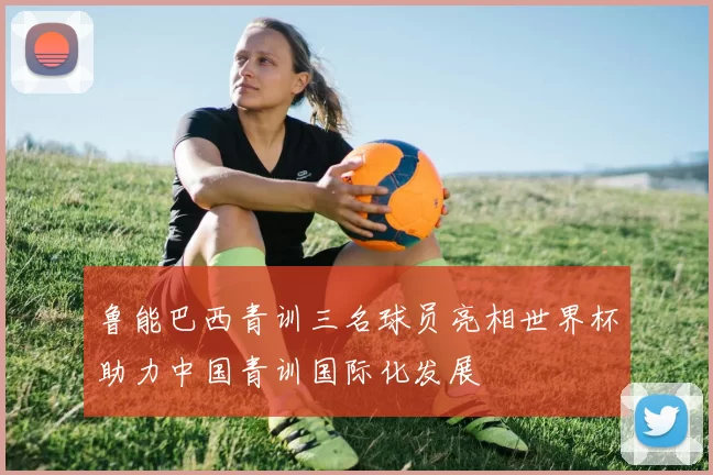 鲁能巴西青训三名球员亮相世界杯助力中国青训国际化发展