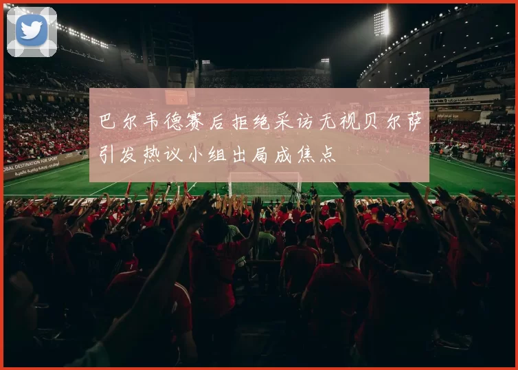 巴尔韦德赛后拒绝采访无视贝尔萨引发热议小组出局成焦点
