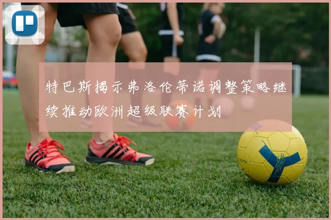 特巴斯揭示弗洛伦蒂诺调整策略继续推动欧洲超级联赛计划