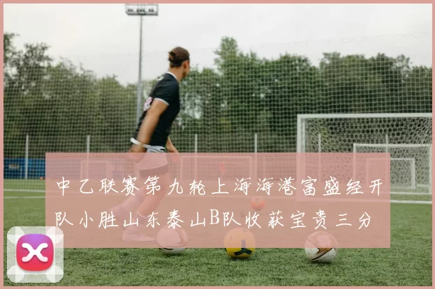 中乙联赛第九轮上海海港富盛经开队小胜山东泰山B队收获宝贵三分