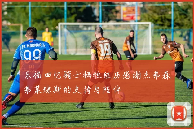 乐福回忆骑士牺牲经历感谢杰弗森弗莱琼斯的支持与陪伴