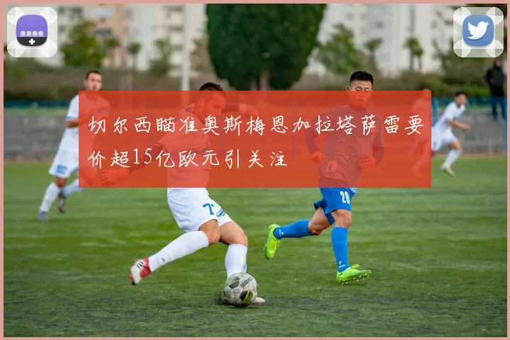 切尔西瞄准奥斯梅恩加拉塔萨雷要价超15亿欧元引关注