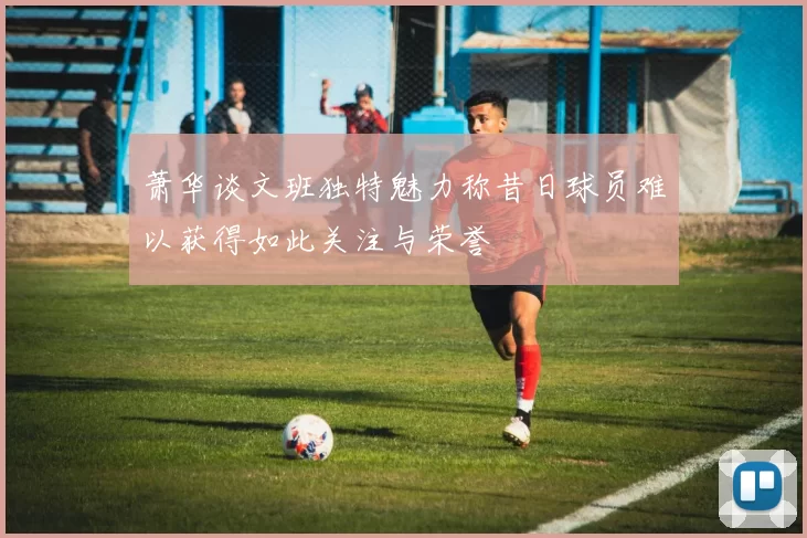 萧华谈文班独特魅力称昔日球员难以获得如此关注与荣誉